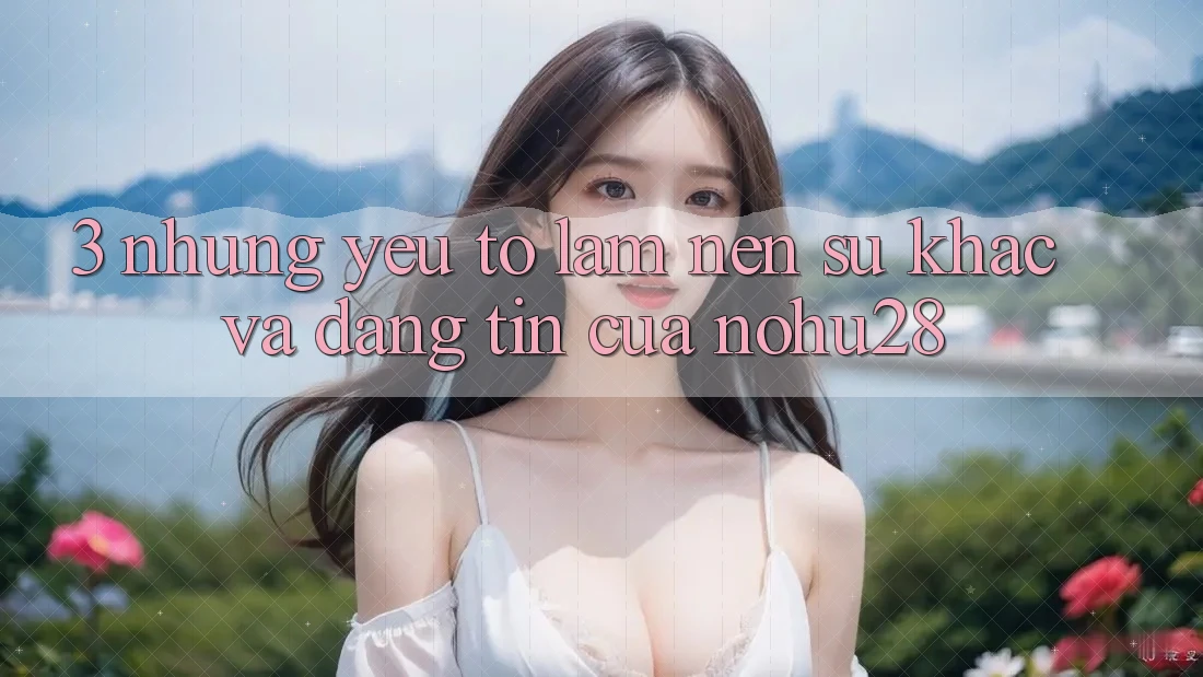 3. Những Yếu Tố Làm Nên Sự Khác Và Đáng tin Của Nohu28 3. Những Yếu Tố Làm Nên Sự Khác Và Đáng tin Của Nohu28