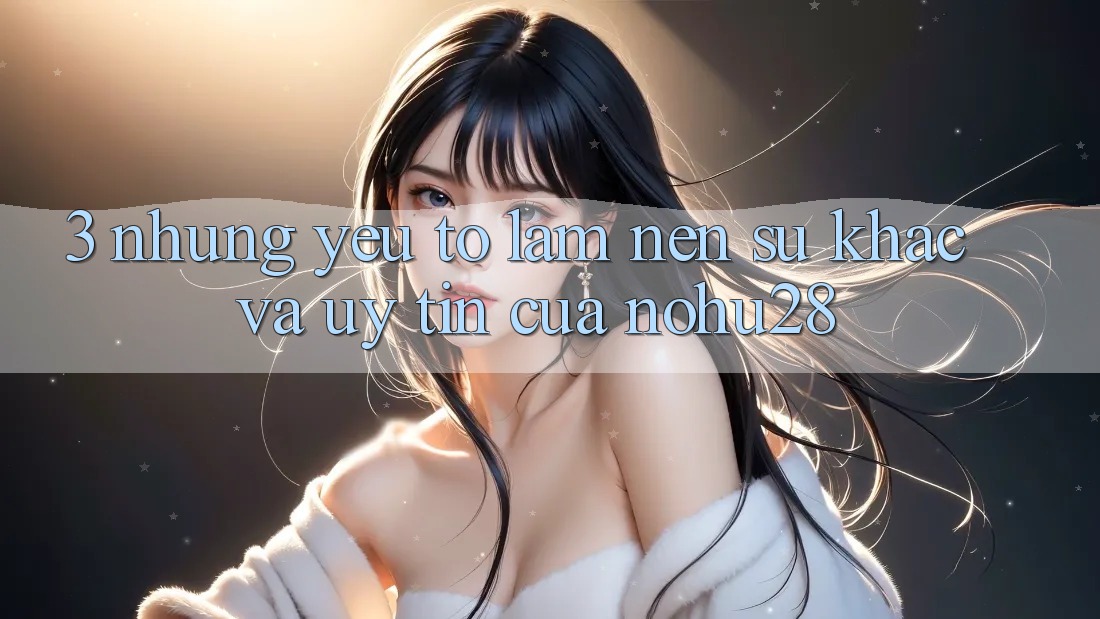 3. Những Yếu Tố Làm Nên Sự Khác Và Uy Tín Của Nohu28