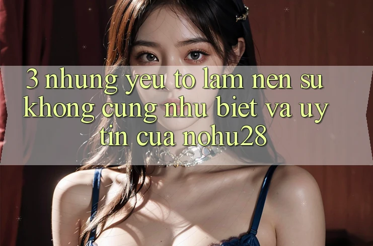 3. Những Yếu Tố Làm Nên Sự Không cũng như Biệt Và Uy Tín Của Nohu28 3. Những Yếu Tố Làm Nên Sự Không cũng như Biệt Và Uy Tín Của Nohu28