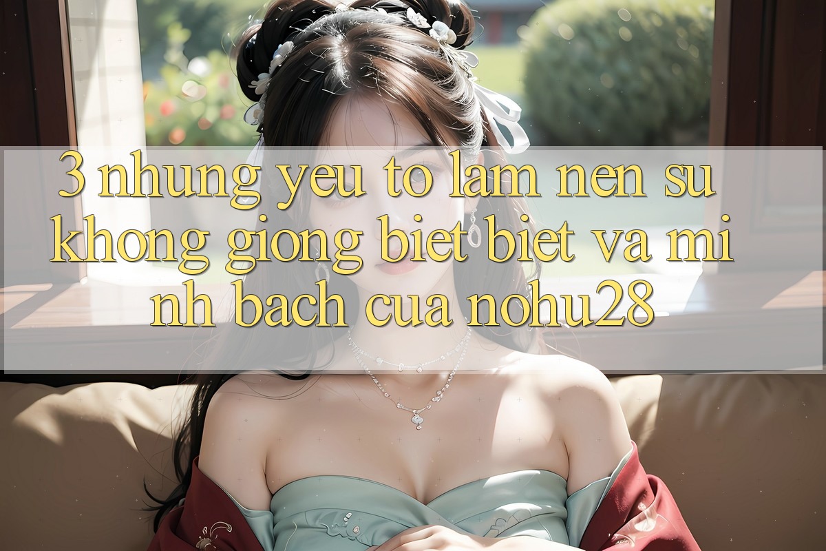 3. Những Yếu Tố Làm Nên Sự Không giống biệt Biệt Và Minh bạch Của Nohu28 3. Những Yếu Tố Làm Nên Sự Không giống biệt Biệt Và Minh bạch Của Nohu28