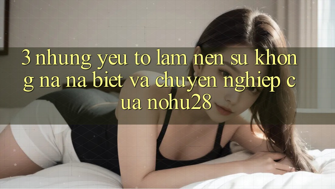 3. Những Yếu Tố Làm Nên Sự Không na ná Biệt Và Chuyên nghiệp Của Nohu28 3. Những Yếu Tố Làm Nên Sự Không na ná Biệt Và Chuyên nghiệp Của Nohu28