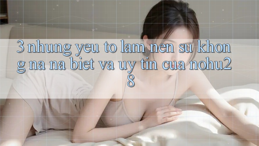 3. Những Yếu Tố Làm Nên Sự Không na ná Biệt Và Uy Tín Của Nohu28