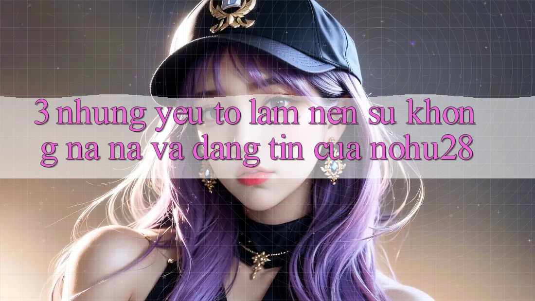 3. Những Yếu Tố Làm Nên Sự Không na ná Và Đáng tin Của Nohu28 3. Những Yếu Tố Làm Nên Sự Không na ná Và Đáng tin Của Nohu28