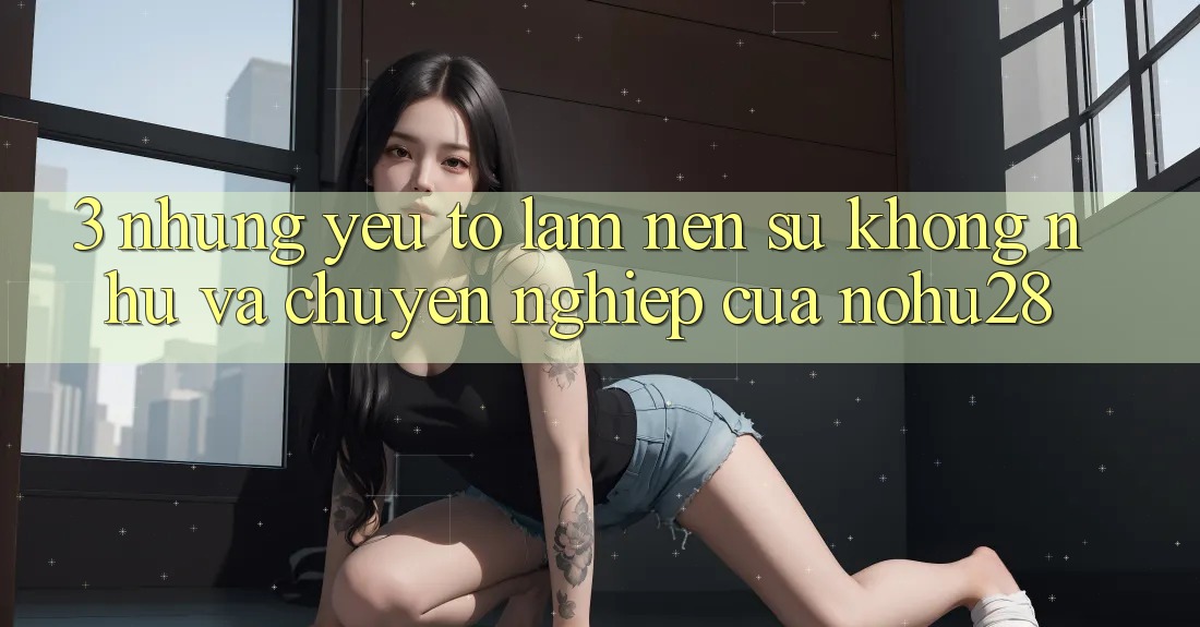 3. Những Yếu Tố Làm Nên Sự Không như Và Chuyên nghiệp Của Nohu28 3. Những Yếu Tố Làm Nên Sự Không như Và Chuyên nghiệp Của Nohu28