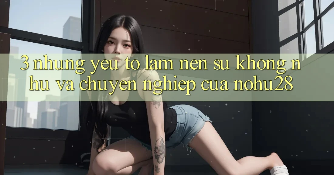 3. Những Yếu Tố Làm Nên Sự Không như Và Chuyên nghiệp Của Nohu28 3. Những Yếu Tố Làm Nên Sự Không như Và Chuyên nghiệp Của Nohu28