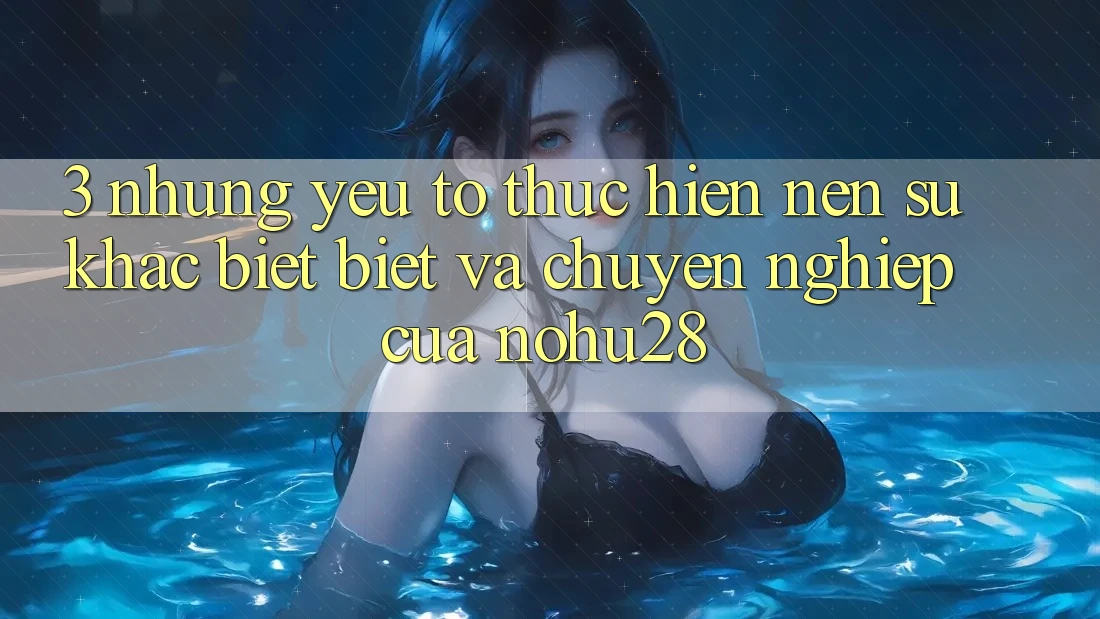 3. Những Yếu Tố Thực hiện Nên Sự Khác biệt Biệt Và Chuyên nghiệp Của Nohu28 3. Những Yếu Tố Thực hiện Nên Sự Khác biệt Biệt Và Chuyên nghiệp Của Nohu28