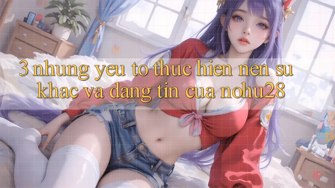 3. Những Yếu Tố Thực hiện Nên Sự Khác Và Đáng tin Của Nohu28