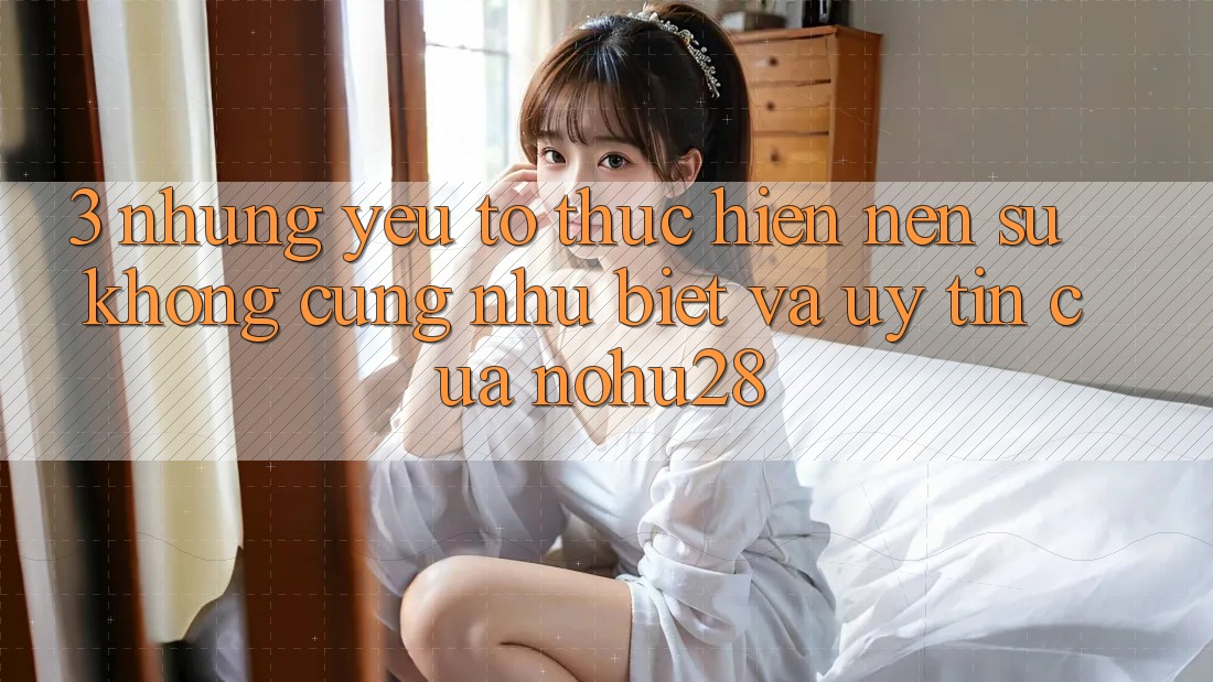 3. Những Yếu Tố Thực hiện Nên Sự Không cũng như Biệt Và Uy Tín Của Nohu28 3. Những Yếu Tố Thực hiện Nên Sự Không cũng như Biệt Và Uy Tín Của Nohu28