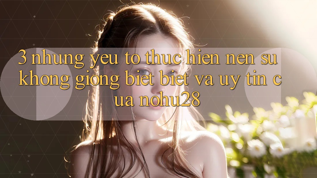 3. Những Yếu Tố Thực hiện Nên Sự Không giống biệt Biệt Và Uy Tín Của Nohu28