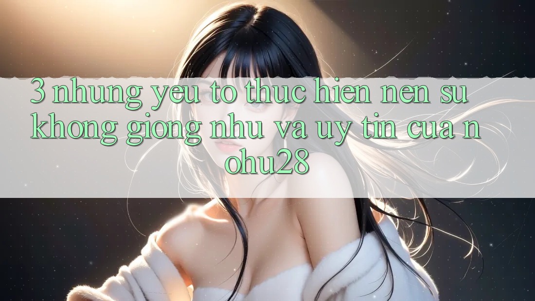 3. Những Yếu Tố Thực hiện Nên Sự Không giống như Và Uy Tín Của Nohu28 3. Những Yếu Tố Thực hiện Nên Sự Không giống như Và Uy Tín Của Nohu28