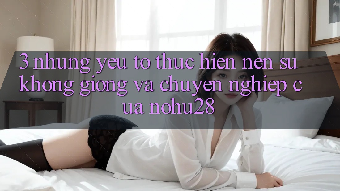 3. Những Yếu Tố Thực hiện Nên Sự Không giống Và Chuyên nghiệp Của Nohu28