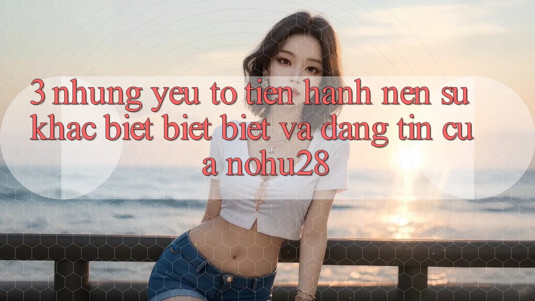 3. Những Yếu Tố Tiến hành Nên Sự Khác biệt biệt Biệt Và Đáng tin Của Nohu28 3. Những Yếu Tố Tiến hành Nên Sự Khác biệt biệt Biệt Và Đáng tin Của Nohu28