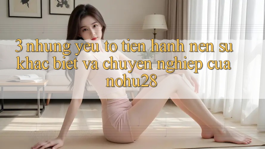 3. Những Yếu Tố Tiến hành Nên Sự Khác Biệt Và Chuyên nghiệp Của Nohu28