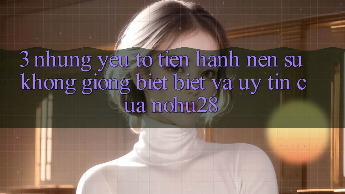 3. Những Yếu Tố Tiến hành Nên Sự Không giống biệt Biệt Và Uy Tín Của Nohu28