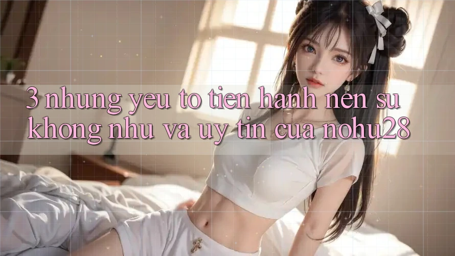 3. Những Yếu Tố Tiến hành Nên Sự Không như Và Uy Tín Của Nohu28