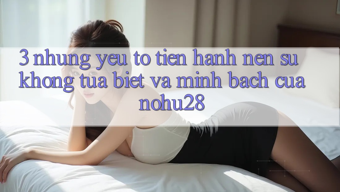3. Những Yếu Tố Tiến hành Nên Sự Không tựa Biệt Và Minh bạch Của Nohu28