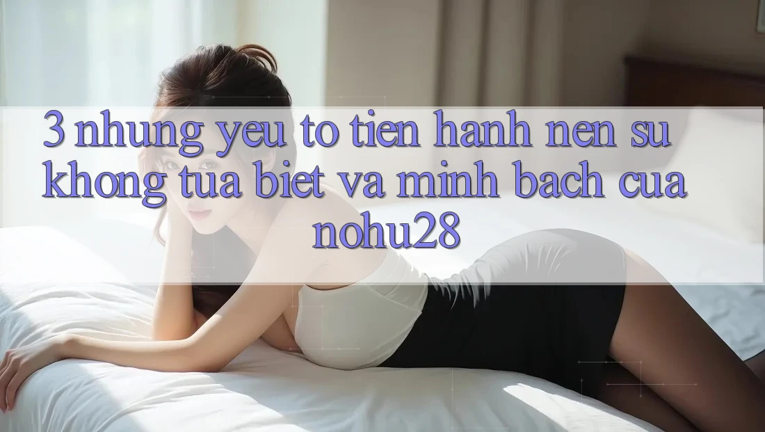 3. Những Yếu Tố Tiến hành Nên Sự Không tựa Biệt Và Minh bạch Của Nohu28