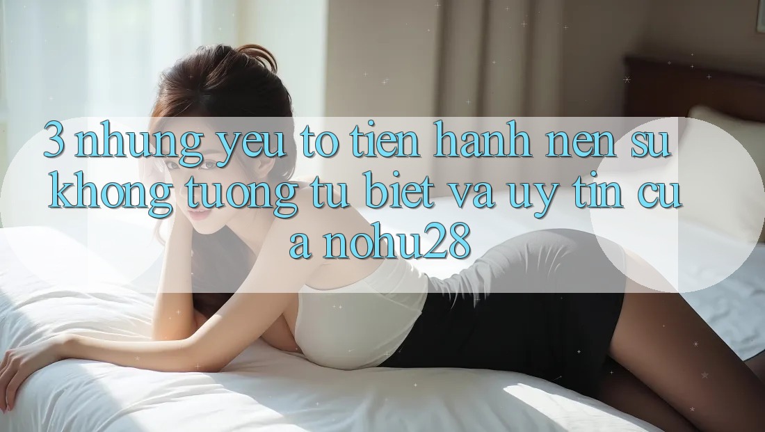 3. Những Yếu Tố Tiến hành Nên Sự Không tương tự Biệt Và Uy Tín Của Nohu28 3. Những Yếu Tố Tiến hành Nên Sự Không tương tự Biệt Và Uy Tín Của Nohu28