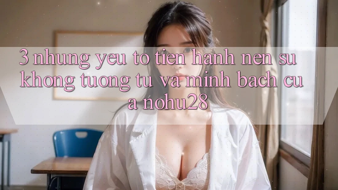 3. Những Yếu Tố Tiến hành Nên Sự Không tương tự Và Minh bạch Của Nohu28