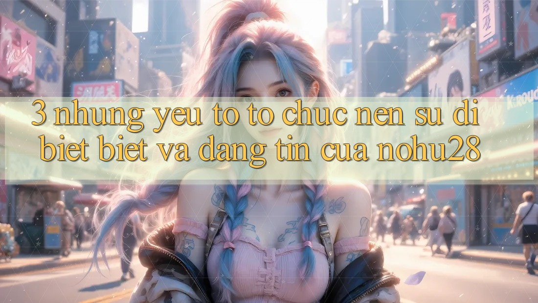 3. Những Yếu Tố Tổ chức Nên Sự Dị biệt Biệt Và Đáng tin Của Nohu28 3. Những Yếu Tố Tổ chức Nên Sự Dị biệt Biệt Và Đáng tin Của Nohu28