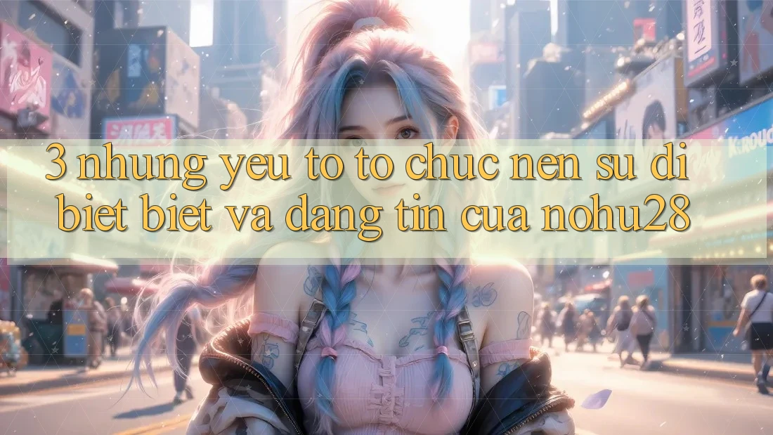 3. Những Yếu Tố Tổ chức Nên Sự Dị biệt Biệt Và Đáng tin Của Nohu28 3. Những Yếu Tố Tổ chức Nên Sự Dị biệt Biệt Và Đáng tin Của Nohu28