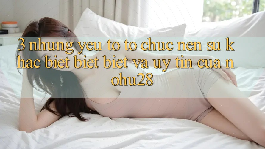 3. Những Yếu Tố Tổ chức Nên Sự Khác biệt biệt Biệt Và Uy Tín Của Nohu28
