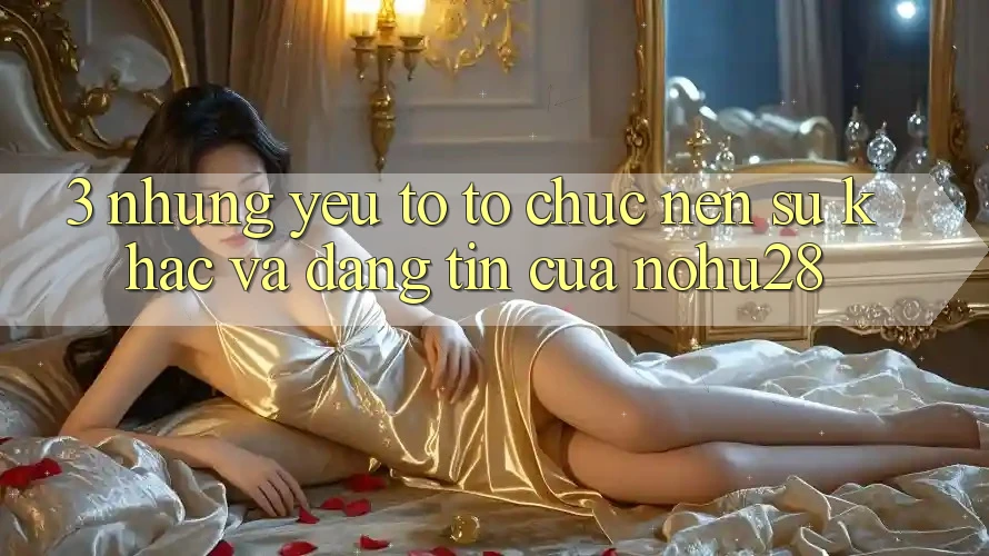 3. Những Yếu Tố Tổ chức Nên Sự Khác Và Đáng tin Của Nohu28