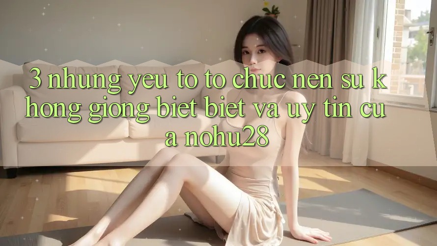 3. Những Yếu Tố Tổ chức Nên Sự Không giống biệt Biệt Và Uy Tín Của Nohu28