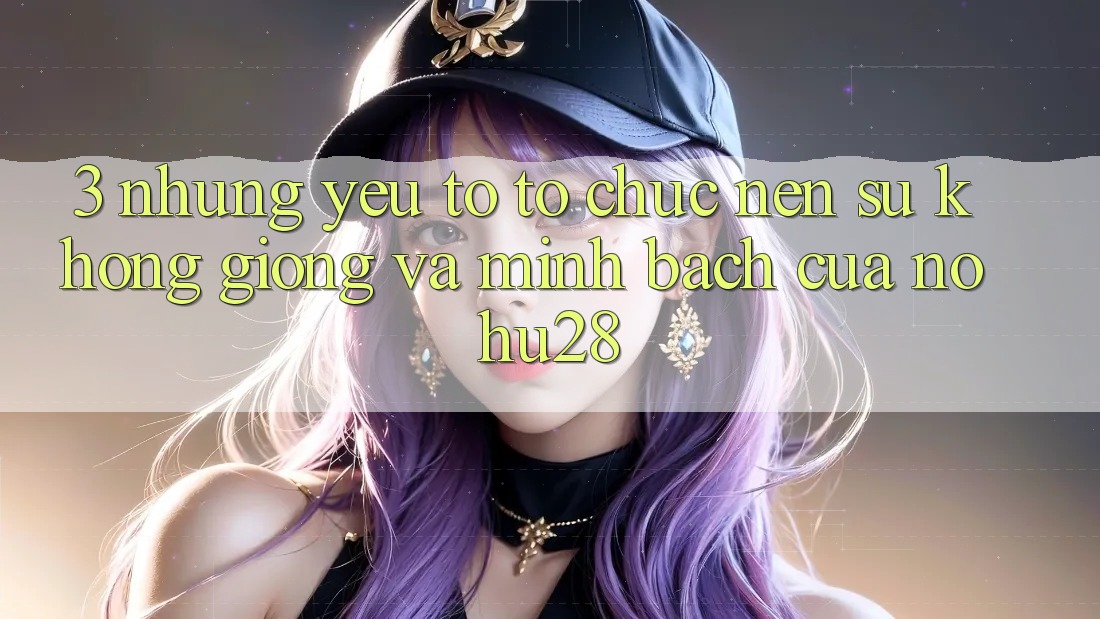 3. Những Yếu Tố Tổ chức Nên Sự Không giống Và Minh bạch Của Nohu28 3. Những Yếu Tố Tổ chức Nên Sự Không giống Và Minh bạch Của Nohu28
