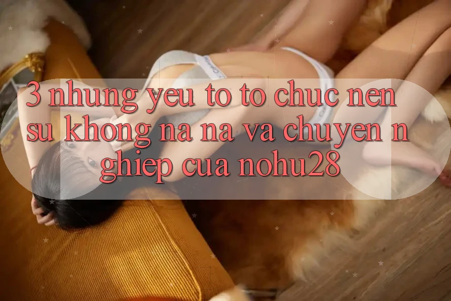 3. Những Yếu Tố Tổ chức Nên Sự Không na ná Và Chuyên nghiệp Của Nohu28 3. Những Yếu Tố Tổ chức Nên Sự Không na ná Và Chuyên nghiệp Của Nohu28