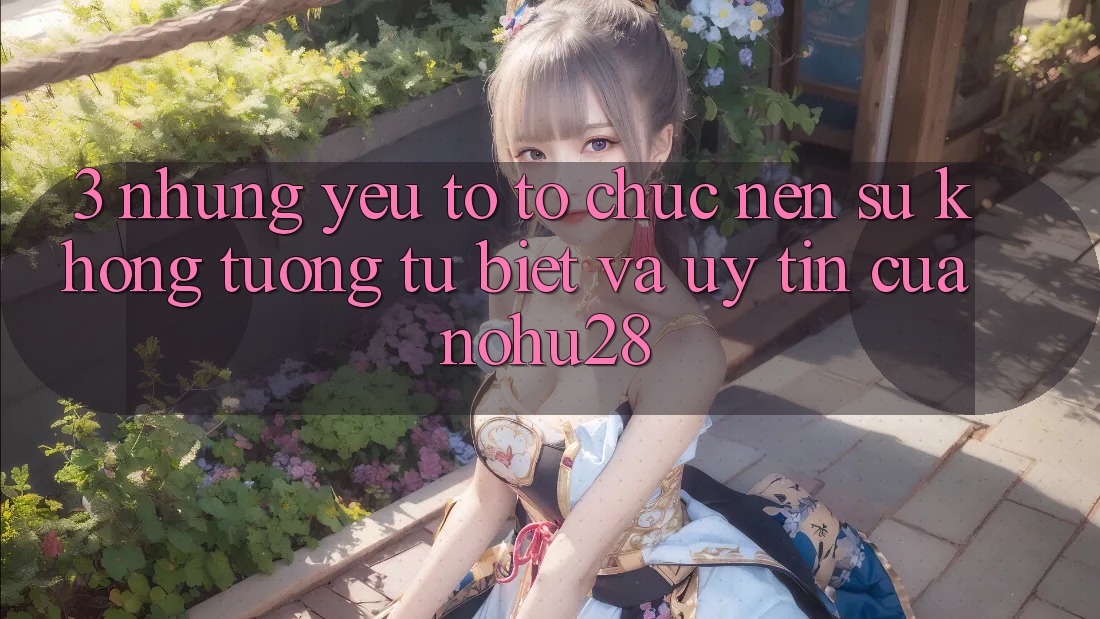 3. Những Yếu Tố Tổ chức Nên Sự Không tương tự Biệt Và Uy Tín Của Nohu28 3. Những Yếu Tố Tổ chức Nên Sự Không tương tự Biệt Và Uy Tín Của Nohu28