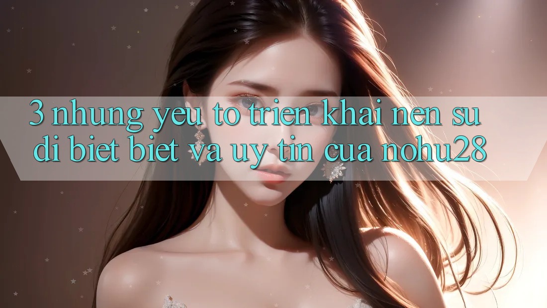 3. Những Yếu Tố Triển khai Nên Sự Dị biệt Biệt Và Uy Tín Của Nohu28 3. Những Yếu Tố Triển khai Nên Sự Dị biệt Biệt Và Uy Tín Của Nohu28