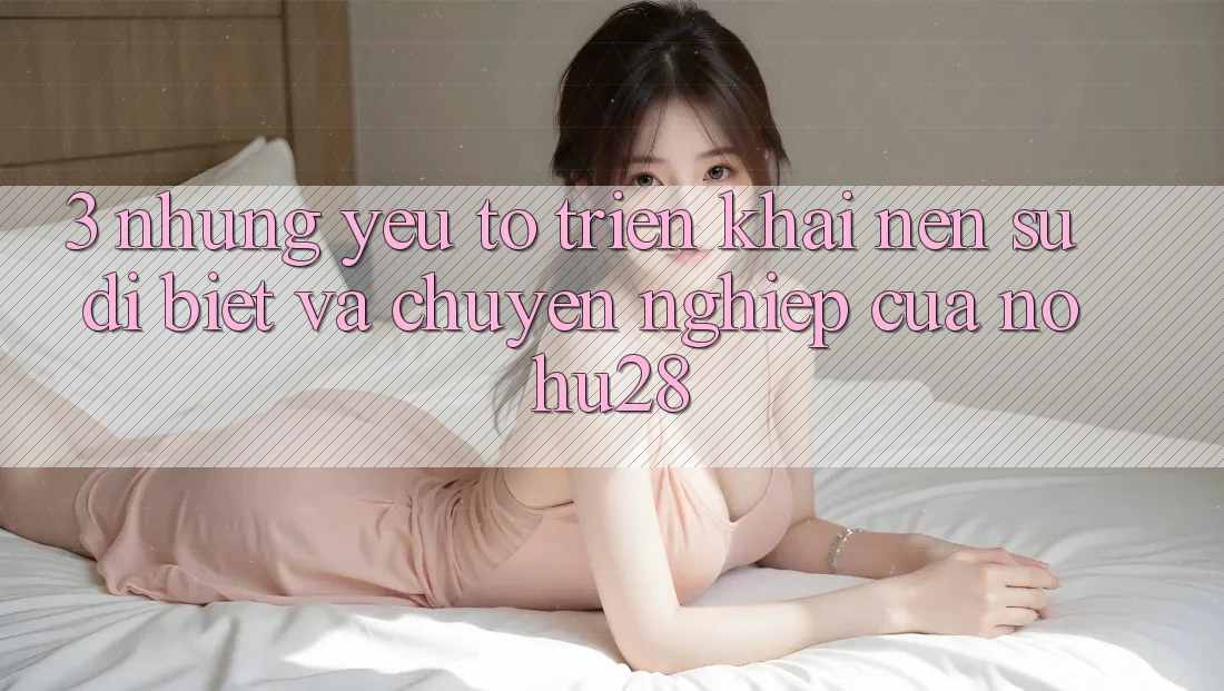3. Những Yếu Tố Triển khai Nên Sự Dị biệt Và Chuyên nghiệp Của Nohu28 3. Những Yếu Tố Triển khai Nên Sự Dị biệt Và Chuyên nghiệp Của Nohu28