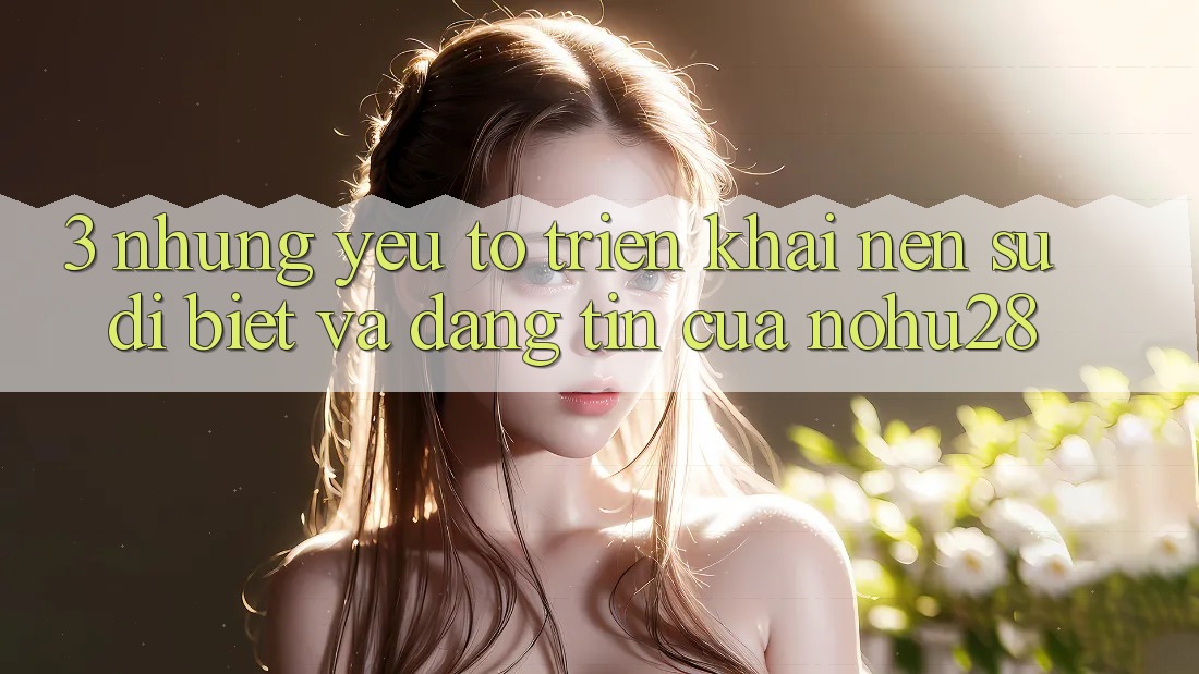 3. Những Yếu Tố Triển khai Nên Sự Dị biệt Và Đáng tin Của Nohu28