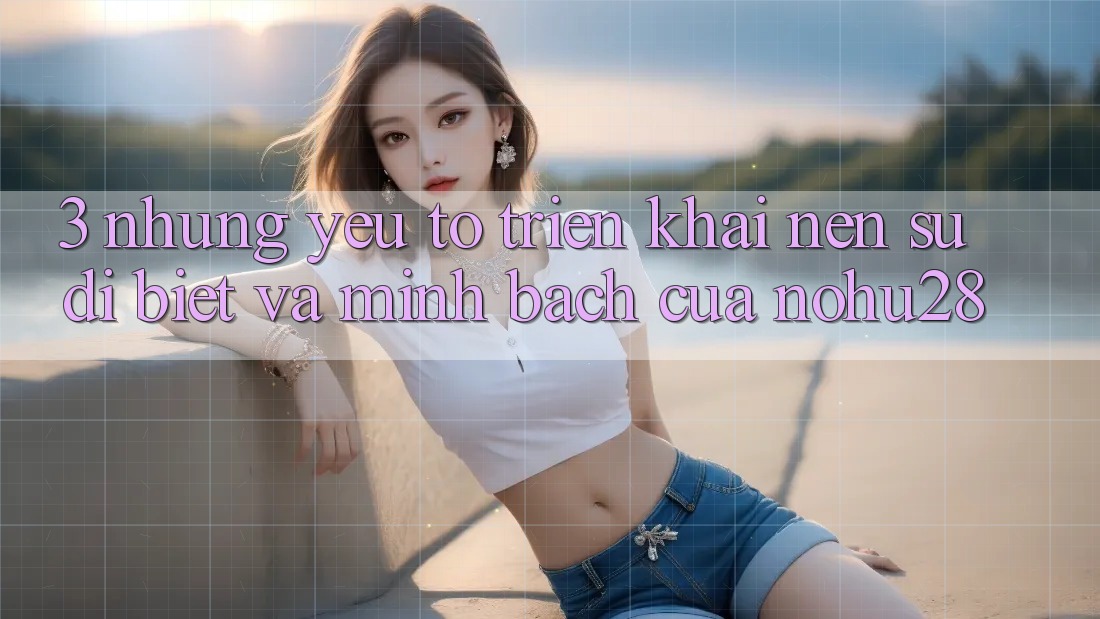 3. Những Yếu Tố Triển khai Nên Sự Dị biệt Và Minh bạch Của Nohu28