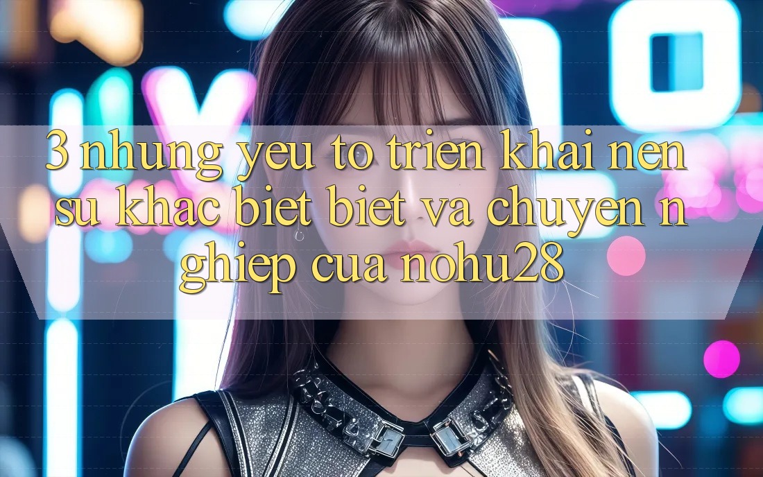 3. Những Yếu Tố Triển khai Nên Sự Khác biệt Biệt Và Chuyên nghiệp Của Nohu28
