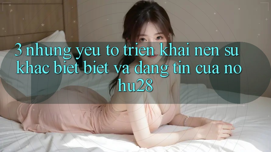 3. Những Yếu Tố Triển khai Nên Sự Khác biệt Biệt Và Đáng tin Của Nohu28