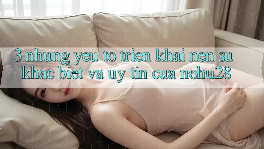 3. Những Yếu Tố Triển khai Nên Sự Khác Biệt Và Uy Tín Của Nohu28