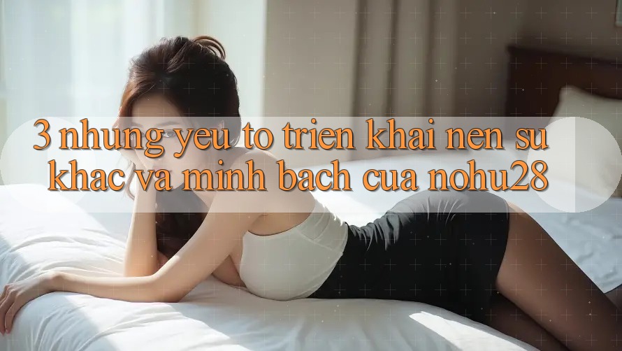 3. Những Yếu Tố Triển khai Nên Sự Khác Và Minh bạch Của Nohu28 3. Những Yếu Tố Triển khai Nên Sự Khác Và Minh bạch Của Nohu28