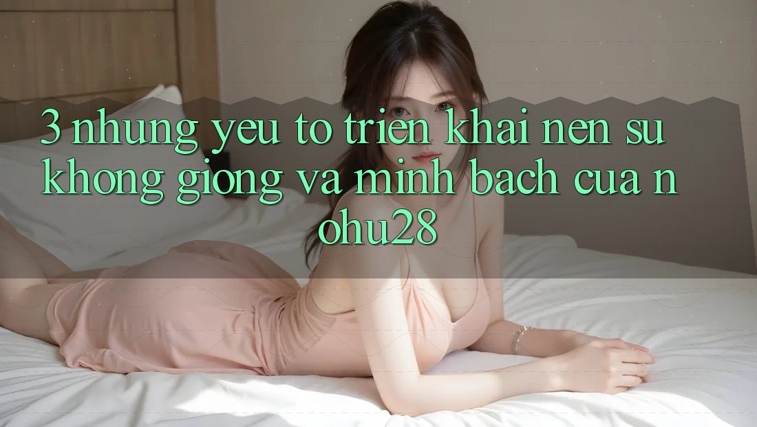 3. Những Yếu Tố Triển khai Nên Sự Không giống Và Minh bạch Của Nohu28