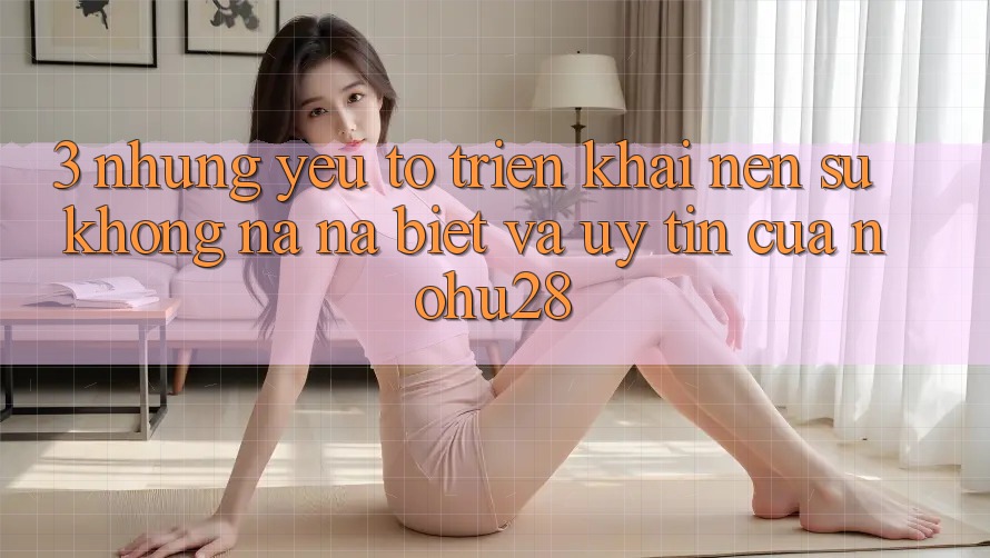 3. Những Yếu Tố Triển khai Nên Sự Không na ná Biệt Và Uy Tín Của Nohu28