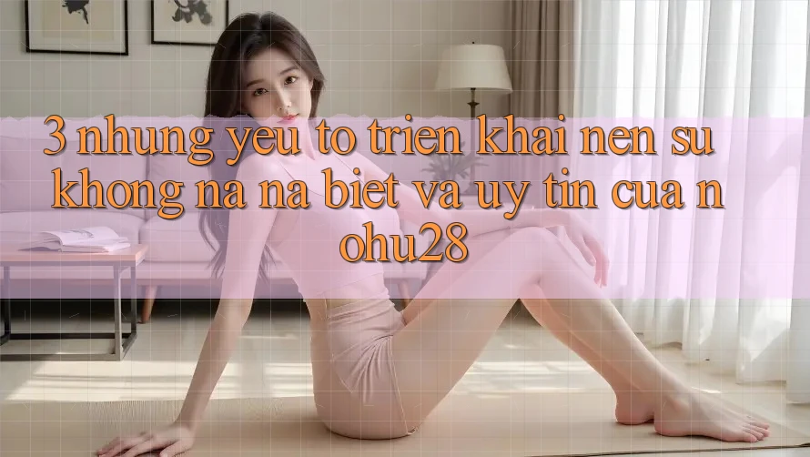 3. Những Yếu Tố Triển khai Nên Sự Không na ná Biệt Và Uy Tín Của Nohu28 3. Những Yếu Tố Triển khai Nên Sự Không na ná Biệt Và Uy Tín Của Nohu28
