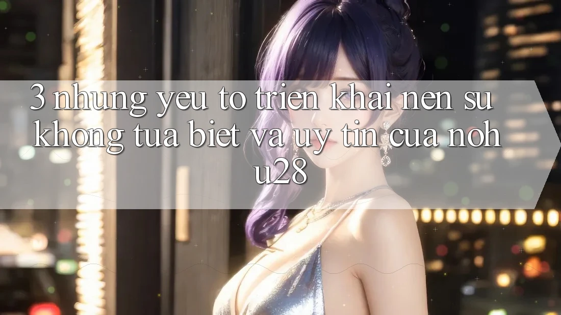 3. Những Yếu Tố Triển khai Nên Sự Không tựa Biệt Và Uy Tín Của Nohu28 3. Những Yếu Tố Triển khai Nên Sự Không tựa Biệt Và Uy Tín Của Nohu28