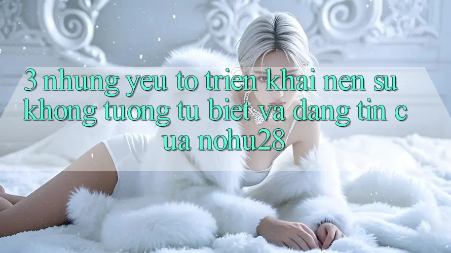 3. Những Yếu Tố Triển khai Nên Sự Không tương tự Biệt Và Đáng tin Của Nohu28 3. Những Yếu Tố Triển khai Nên Sự Không tương tự Biệt Và Đáng tin Của Nohu28