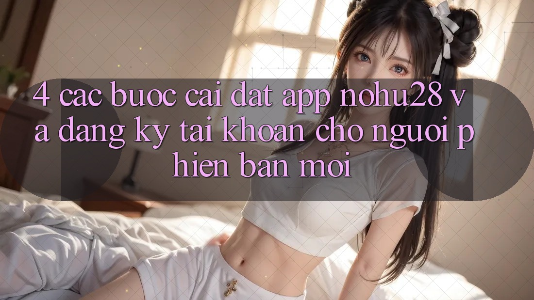 4. Các bước Cài đặt App Nohu28 Và Đăng Ký Tài Khoản Cho Người Phiên bản mới 4. Các bước Cài đặt App Nohu28 Và Đăng Ký Tài Khoản Cho Người Phiên bản mới
