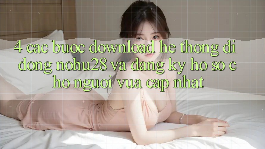 4. Các bước Download Hệ thống di động Nohu28 Và Đăng Ký Hồ sơ Cho Người Vừa cập nhật