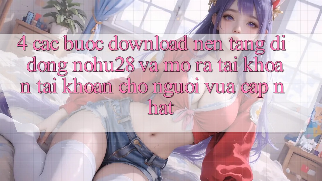 4. Các bước Download Nền tảng di động Nohu28 Và Mở ra tài khoản Tài Khoản Cho Người Vừa cập nhật