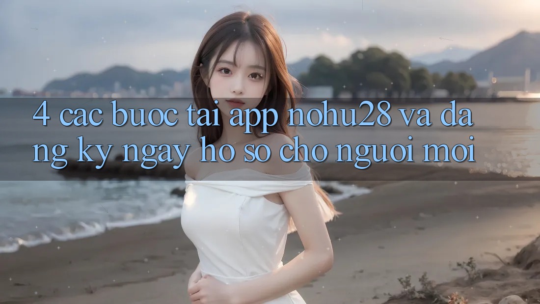 4. Các bước Tải App Nohu28 Và Đăng ký ngay Hồ sơ Cho Người Mới 4. Các bước Tải App Nohu28 Và Đăng ký ngay Hồ sơ Cho Người Mới