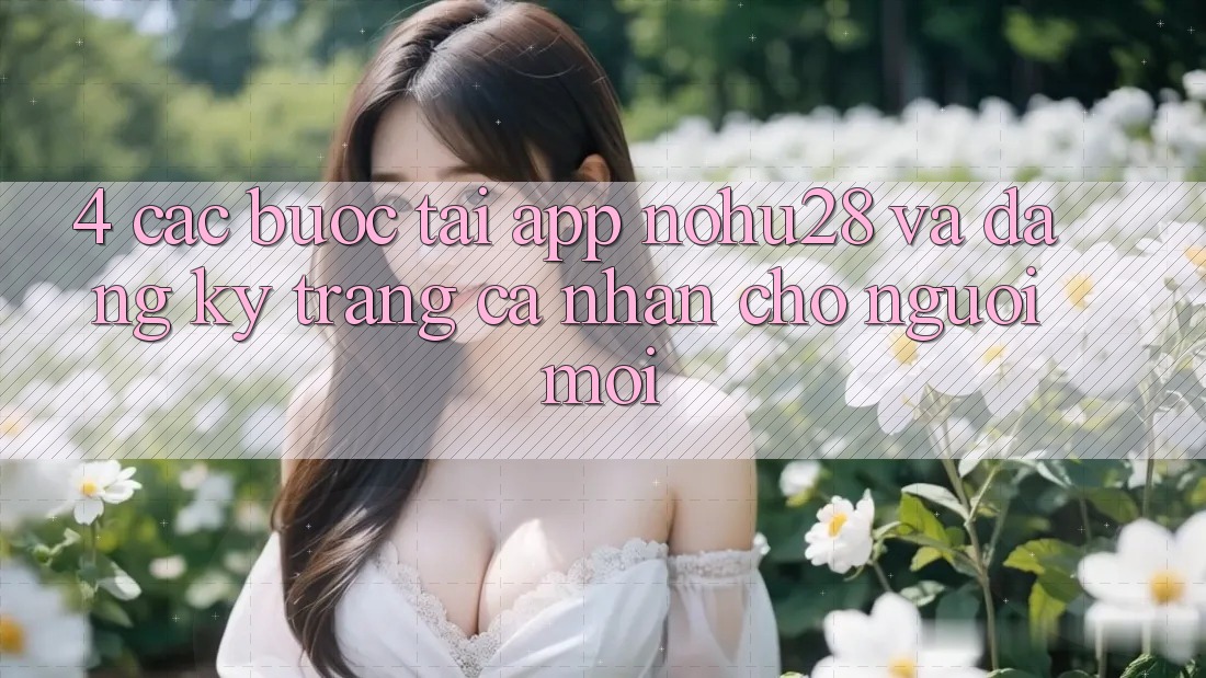 4. Các bước Tải App Nohu28 Và Đăng Ký Trang cá nhân Cho Người Mới 4. Các bước Tải App Nohu28 Và Đăng Ký Trang cá nhân Cho Người Mới