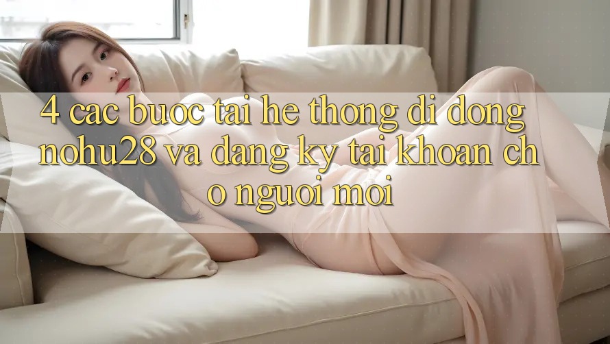4. Các bước Tải Hệ thống di động Nohu28 Và Đăng Ký Tài Khoản Cho Người Mới